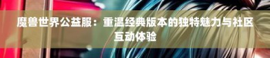 奇迹公益服魅力解析：高爆率友好社区与创新玩法体验